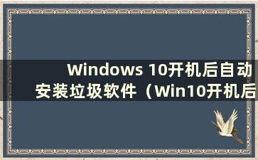 Windows 10开机后自动安装垃圾软件（Win10开机后自动安装垃圾软件）